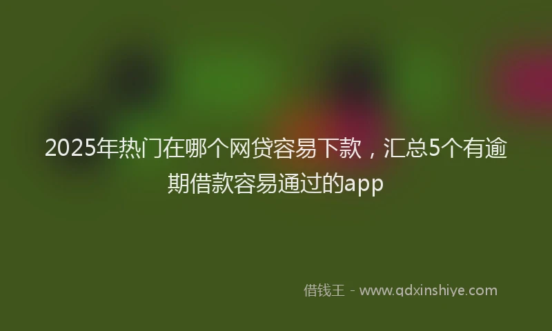 2025年热门在哪个网贷容易下款，汇总5个有逾期借款容易通过的app