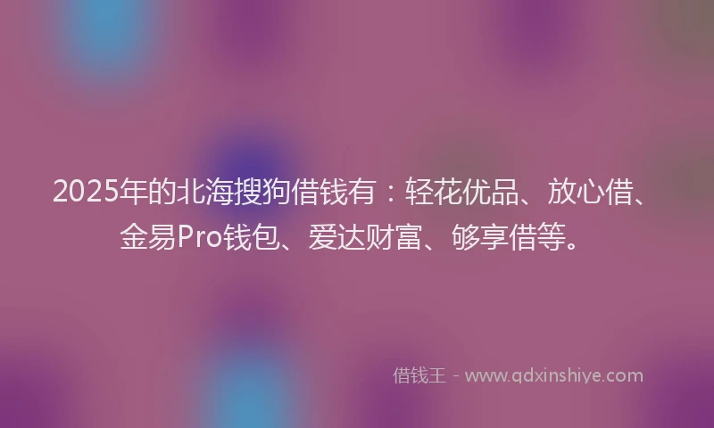 2025年的北海搜狗借钱有：轻花优品、放心借、金易Pro钱包、爱达财富、够享借等。