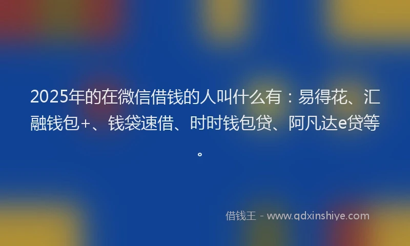 2025年的在微信借钱的人叫什么有：易得花、汇融钱包+、钱袋速借、时时钱包贷、阿凡达e贷等。
