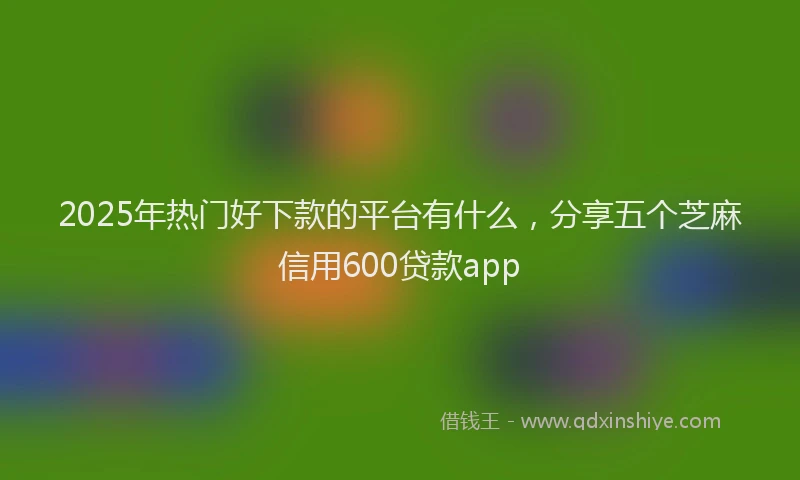 2025年热门好下款的平台有什么，分享五个芝麻信用600贷款app