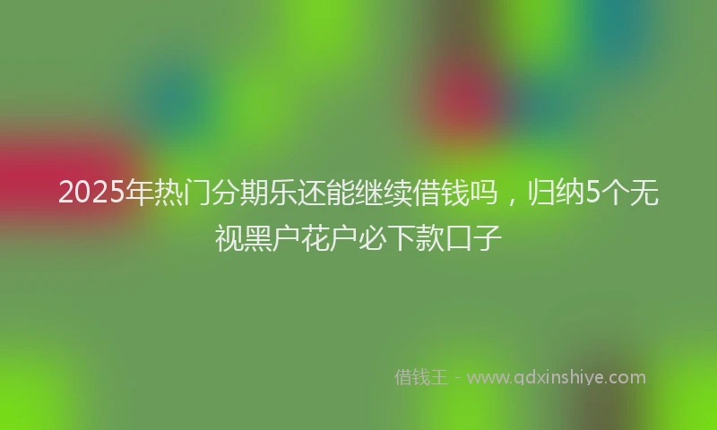 2025年热门分期乐还能继续借钱吗，归纳5个无视黑户花户必下款口子