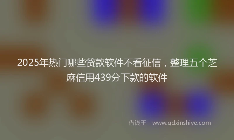 2025年热门哪些贷款软件不看征信，整理五个芝麻信用439分下款的软件