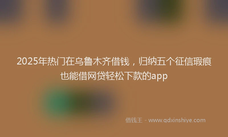 2025年热门在乌鲁木齐借钱，归纳五个征信瑕疵也能借网贷轻松下款的app
