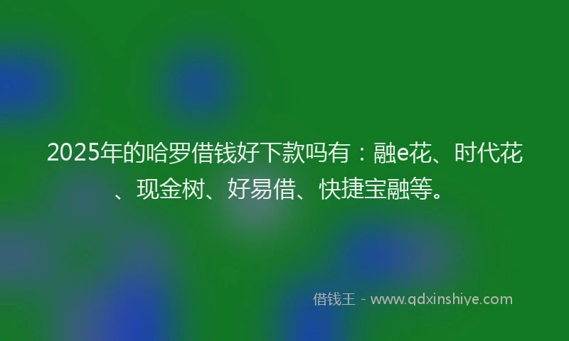 2025年的哈罗借钱好下款吗有：融e花、时代花、现金树、好易借、快捷宝融等。