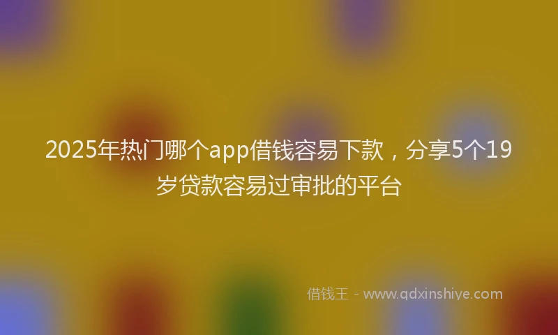 2025年热门哪个app借钱容易下款，分享5个19岁贷款容易过审批的平台