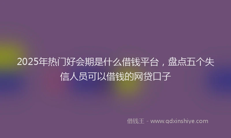 2025年热门好会期是什么借钱平台，盘点五个失信人员可以借钱的网贷口子