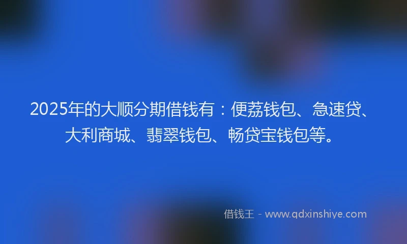2025年的大顺分期借钱有：便荔钱包、急速贷、大利商城、翡翠钱包、畅贷宝钱包等。