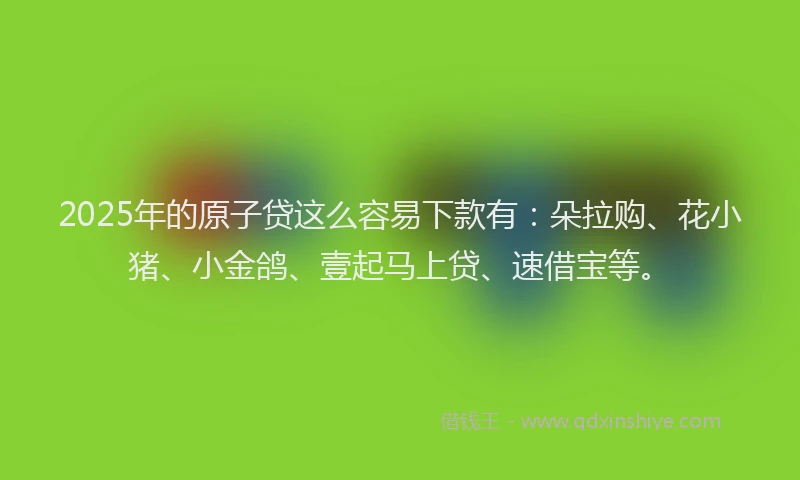 2025年的原子贷这么容易下款有：朵拉购、花小猪、小金鸽、壹起马上贷、速借宝等。