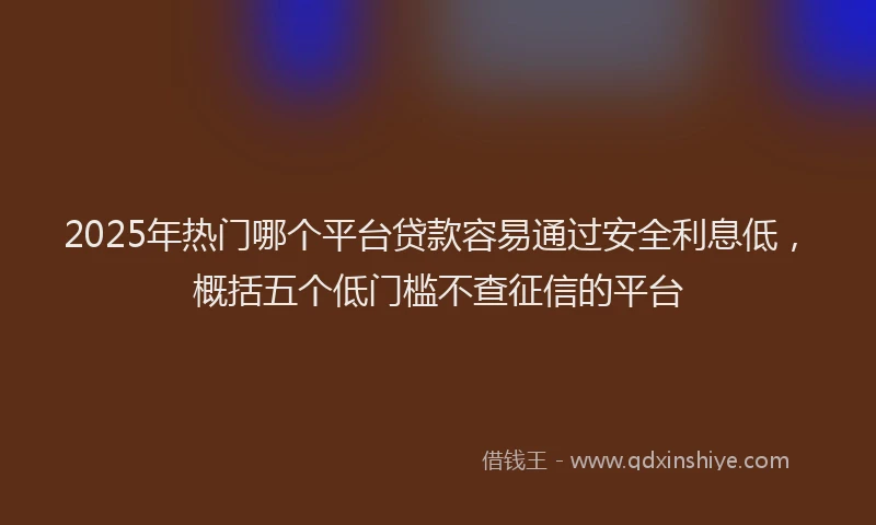2025年热门哪个平台贷款容易通过安全利息低，概括五个低门槛不查征信的平台