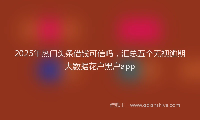 2025年热门头条借钱可信吗，汇总五个无视逾期大数据花户黑户app