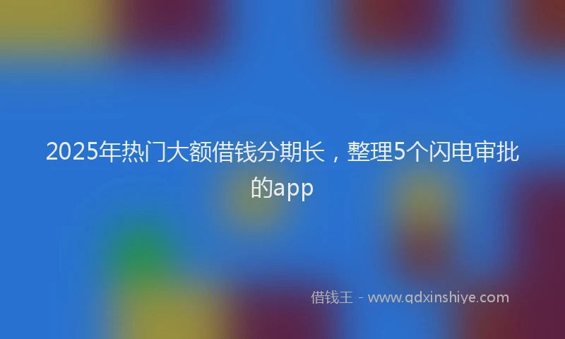 2025年热门大额借钱分期长，整理5个闪电审批的app
