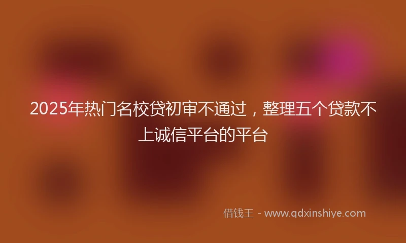 2025年热门名校贷初审不通过，整理五个贷款不上诚信平台的平台