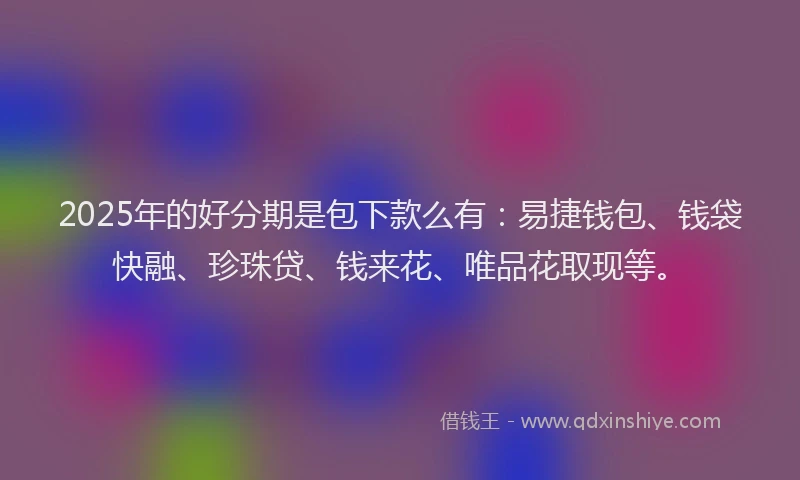 2025年的好分期是包下款么有：易捷钱包、钱袋快融、珍珠贷、钱来花、唯品花取现等。