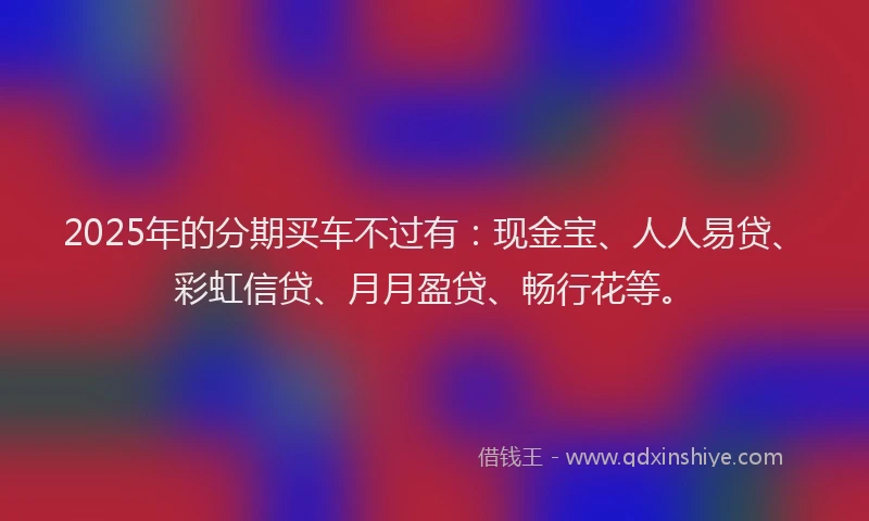 2025年的分期买车不过有：现金宝、人人易贷、彩虹信贷、月月盈贷、畅行花等。