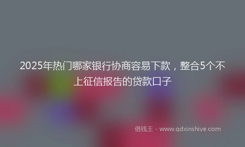 2025年热门哪家银行协商容易下款，整合5个不上征信报告的贷款口子