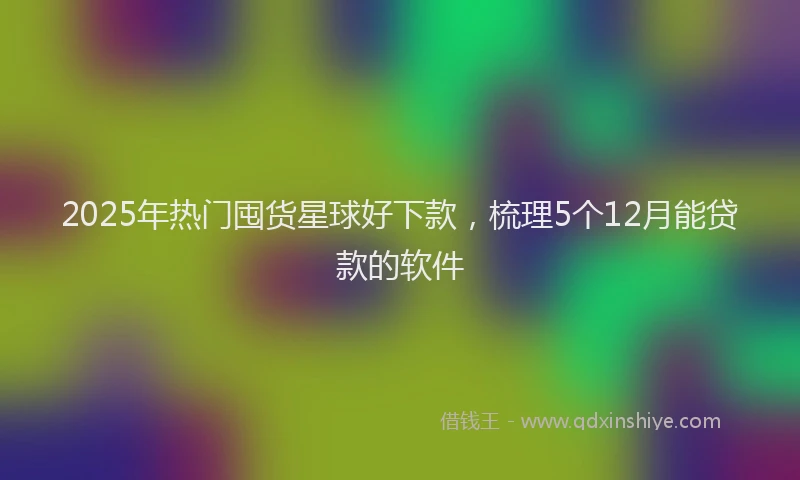 2025年热门囤货星球好下款，梳理5个12月能贷款的软件