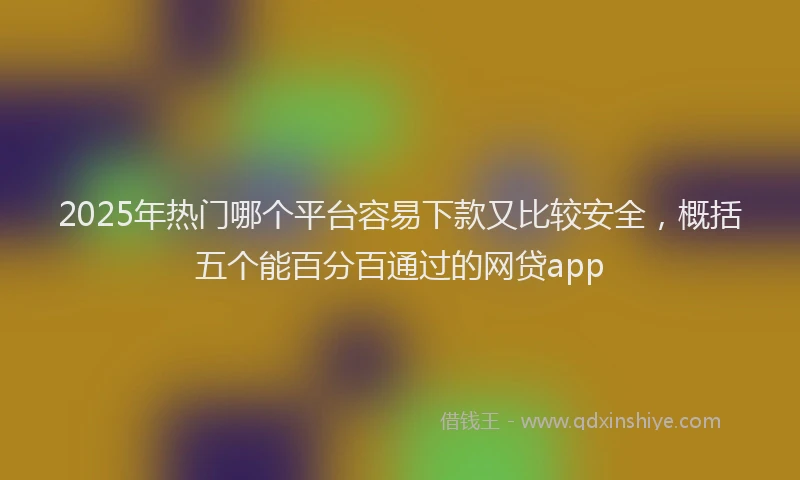 2025年热门哪个平台容易下款又比较安全，概括五个能百分百通过的网贷app