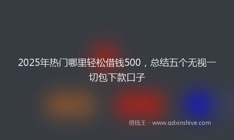 2025年热门哪里轻松借钱500，总结五个无视一切包下款口子