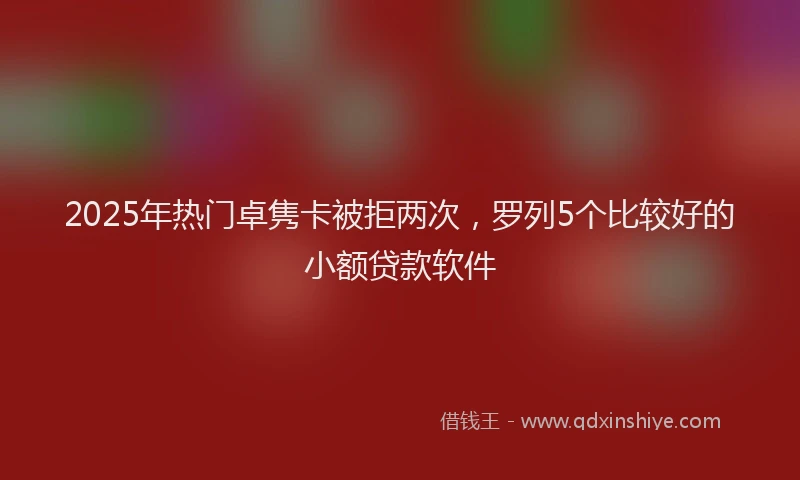 2025年热门卓隽卡被拒两次，罗列5个比较好的小额贷款软件