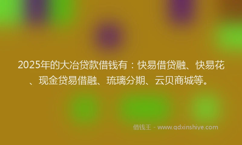 2025年的大冶贷款借钱有：快易借贷融、快易花、现金贷易借融、琉璃分期、云贝商城等。