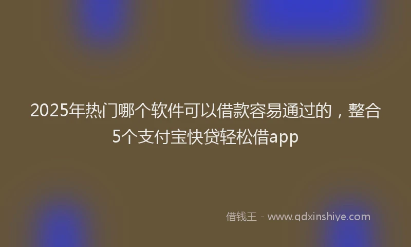 2025年热门哪个软件可以借款容易通过的，整合5个支付宝快贷轻松借app