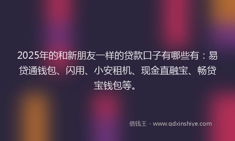 2025年的和新朋友一样的贷款口子有哪些有：易贷通钱包、闪用、小安租机、现金直融宝、畅贷宝钱包等。