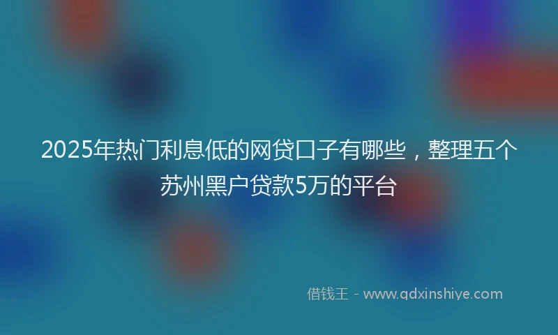 2025年热门利息低的网贷口子有哪些，整理五个苏州黑户贷款5万的平台