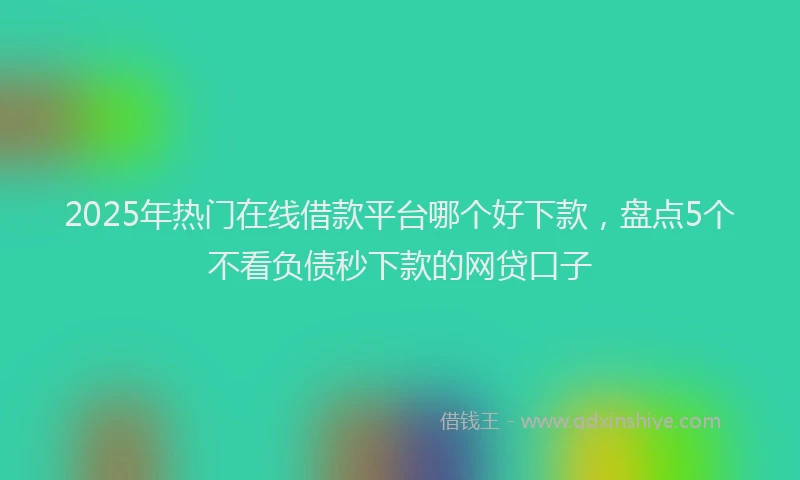2025年热门在线借款平台哪个好下款，盘点5个不看负债秒下款的网贷口子