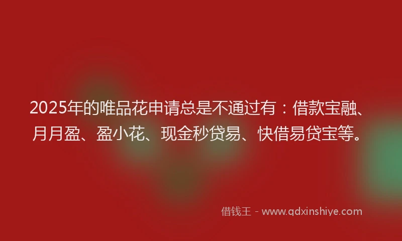 2025年的唯品花申请总是不通过有：借款宝融、月月盈、盈小花、现金秒贷易、快借易贷宝等。