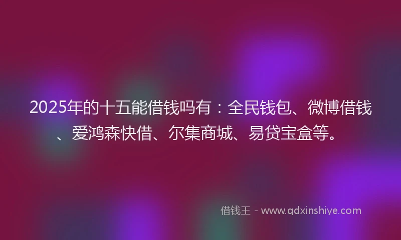 2025年的十五能借钱吗有：全民钱包、微博借钱、爱鸿森快借、尔集商城、易贷宝盒等。