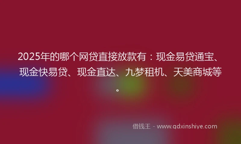 2025年的哪个网贷直接放款有：现金易贷通宝、现金快易贷、现金直达、九梦租机、天美商城等。