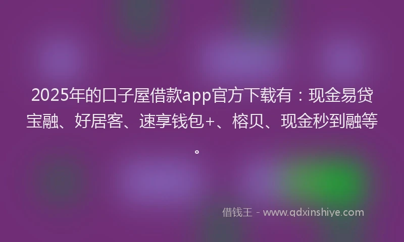 2025年的口子屋借款app官方下载有：现金易贷宝融、好居客、速享钱包+、榕贝、现金秒到融等。