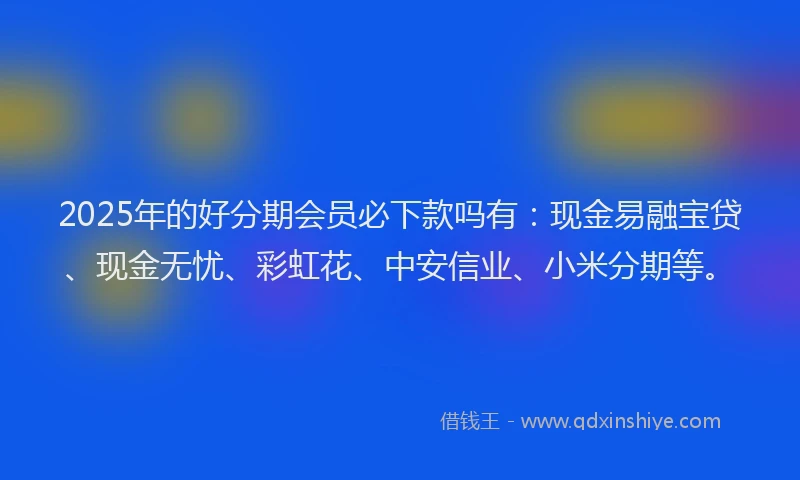 2025年的好分期会员必下款吗有：现金易融宝贷、现金无忧、彩虹花、中安信业、小米分期等。