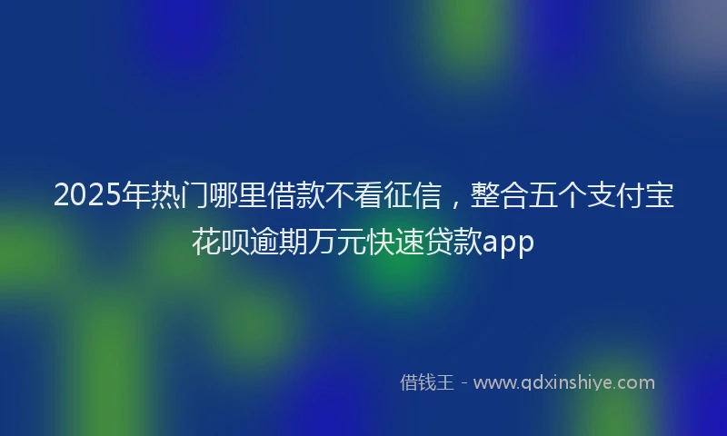 2025年热门哪里借款不看征信，整合五个支付宝花呗逾期万元快速贷款app