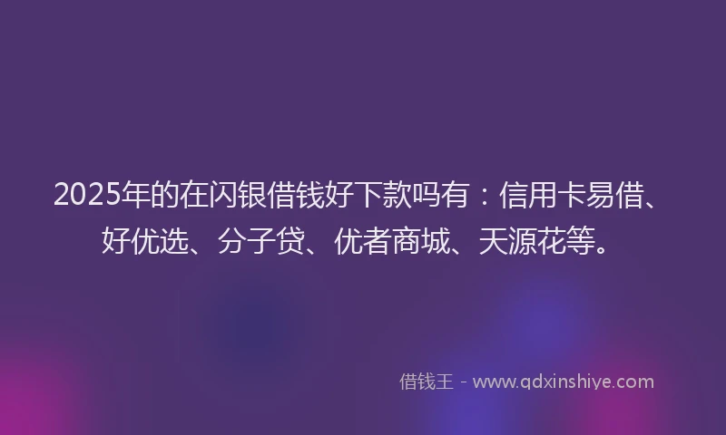 2025年的在闪银借钱好下款吗有：信用卡易借、好优选、分子贷、优者商城、天源花等。
