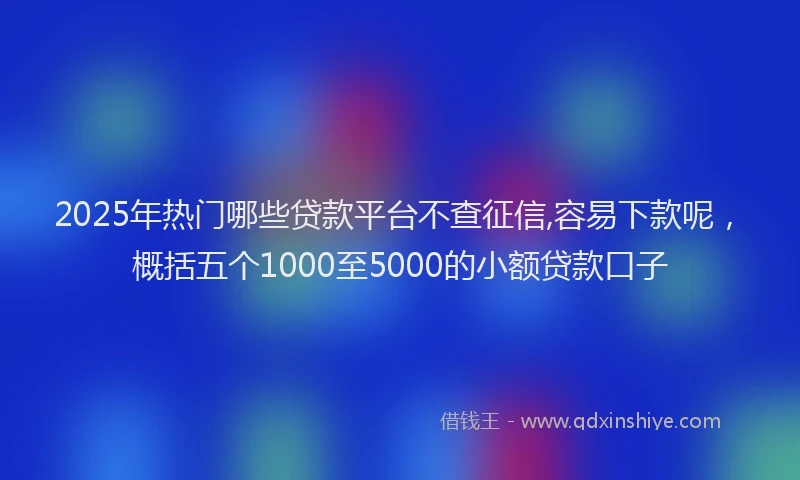 2025年热门哪些贷款平台不查征信,容易下款呢，概括五个1000至5000的小额贷款口子