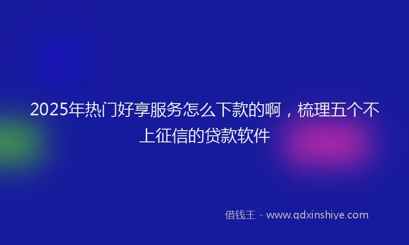 2025年热门好享服务怎么下款的啊，梳理五个不上征信的贷款软件