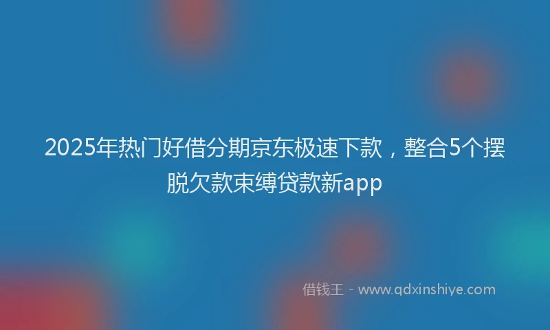 2025年热门好借分期京东极速下款，整合5个摆脱欠款束缚贷款新app