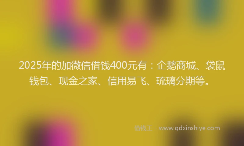 2025年的加微信借钱400元有：企鹅商城、袋鼠钱包、现金之家、信用易飞、琉璃分期等。