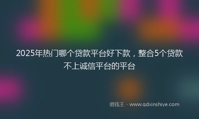 2025年热门哪个贷款平台好下款，整合5个贷款不上诚信平台的平台