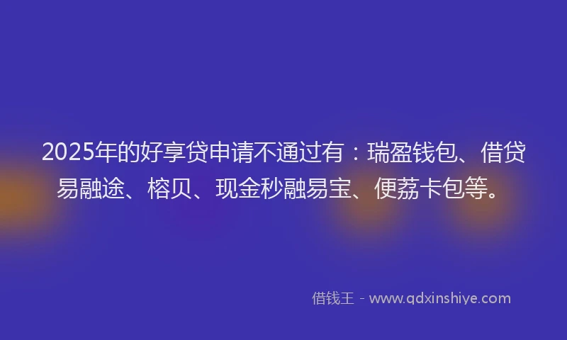 2025年的好享贷申请不通过有：瑞盈钱包、借贷易融途、榕贝、现金秒融易宝、便荔卡包等。