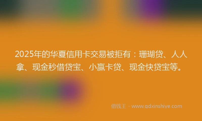 2025年的华夏信用卡交易被拒有：珊瑚贷、人人拿、现金秒借贷宝、小赢卡贷、现金快贷宝等。