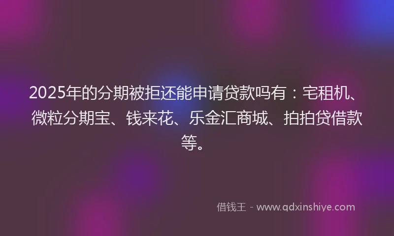 2025年的分期被拒还能申请贷款吗有：宅租机、微粒分期宝、钱来花、乐金汇商城、拍拍贷借款等。