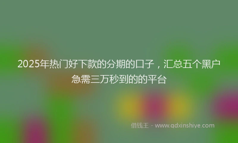 2025年热门好下款的分期的口子，汇总五个黑户急需三万秒到的的平台