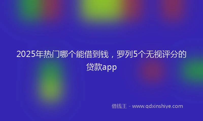 2025年热门哪个能借到钱，罗列5个无视评分的贷款app