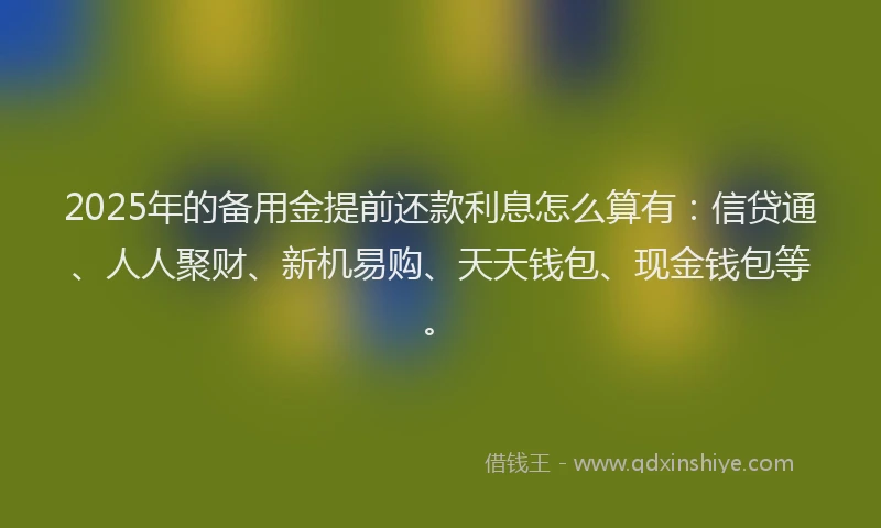 2025年的备用金提前还款利息怎么算有：信贷通、人人聚财、新机易购、天天钱包、现金钱包等。