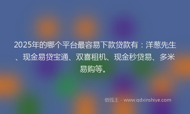 2025年的哪个平台最容易下款贷款有：洋葱先生、现金易贷宝通、双喜租机、现金秒贷易、多米易购等。