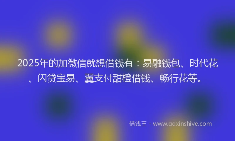 2025年的加微信就想借钱有：易融钱包、时代花、闪贷宝易、翼支付甜橙借钱、畅行花等。