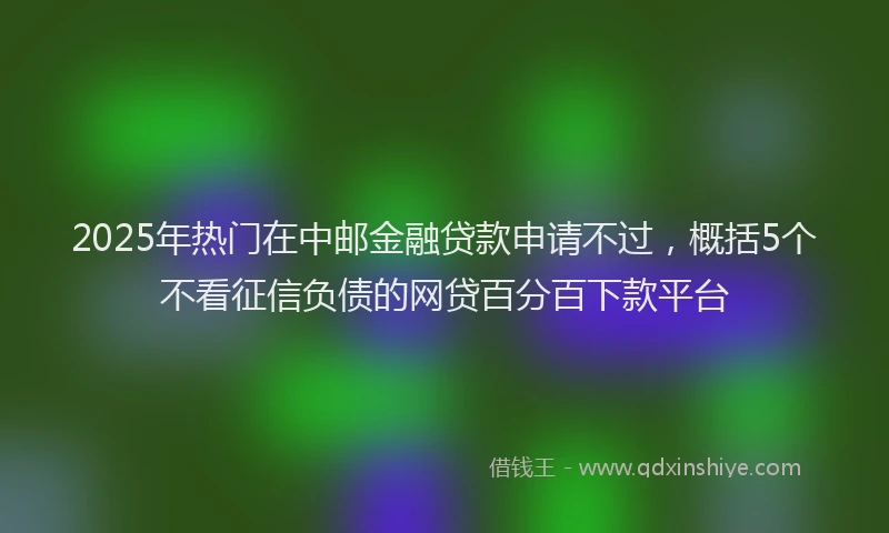 2025年热门在中邮金融贷款申请不过，概括5个不看征信负债的网贷百分百下款平台