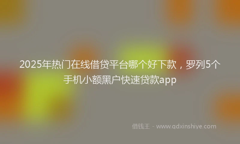 2025年热门在线借贷平台哪个好下款，罗列5个手机小额黑户快速贷款app
